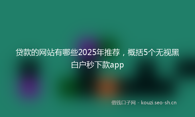 贷款的网站有哪些2025年推荐，概括5个无视黑白户秒下款app