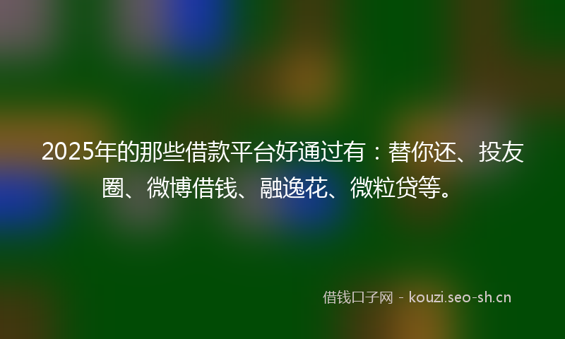 2025年的那些借款平台好通过有：替你还、投友圈、微博借钱、融逸花、微粒贷等。