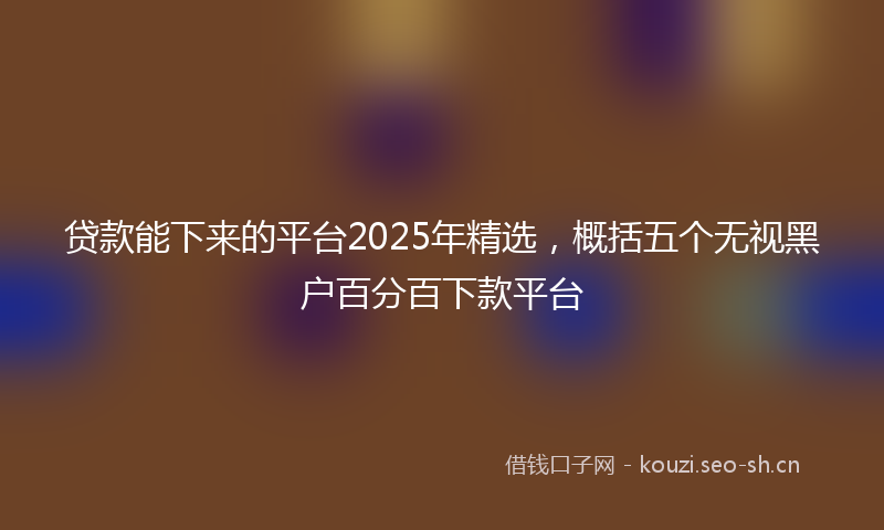 贷款能下来的平台2025年精选，概括五个无视黑户百分百下款平台