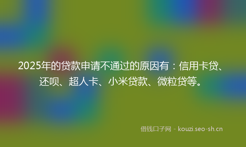 2025年的贷款申请不通过的原因有：信用卡贷、还呗、超人卡、小米贷款、微粒贷等。