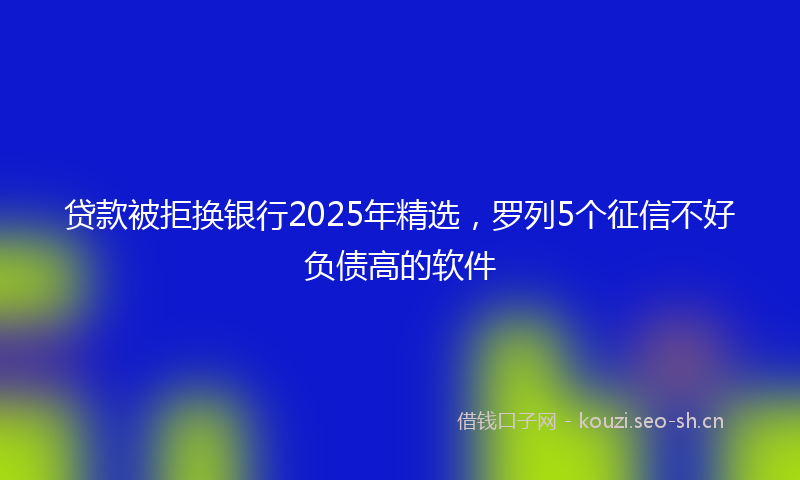 贷款被拒换银行2025年精选，罗列5个征信不好负债高的软件