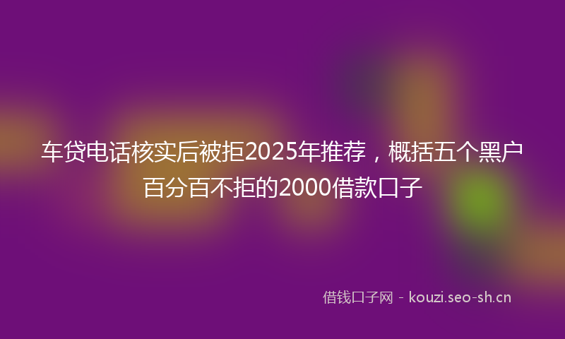 车贷电话核实后被拒2025年推荐，概括五个黑户百分百不拒的2000借款口子