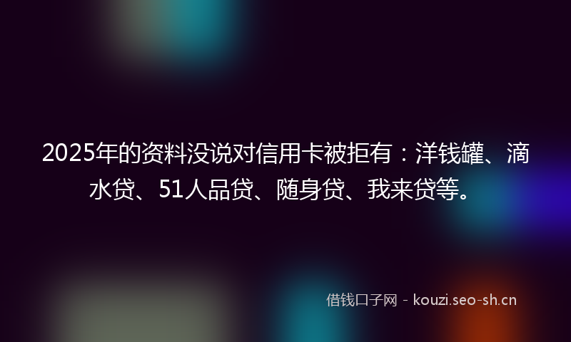 2025年的资料没说对信用卡被拒有:洋钱罐、滴水贷、51人品贷、随身贷、我来贷等。