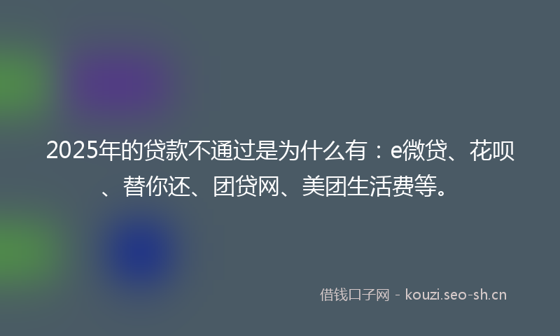 2025年的贷款不通过是为什么有：e微贷、花呗、替你还、团贷网、美团生活费等。