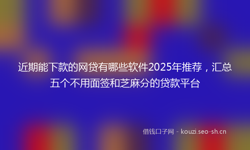 近期能下款的网贷有哪些软件2025年推荐，汇总五个不用面签和芝麻分的贷款平台