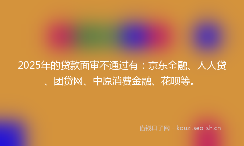 2025年的贷款面审不通过有:京东金融、人人贷、团贷网、中原消费金融、花呗等。