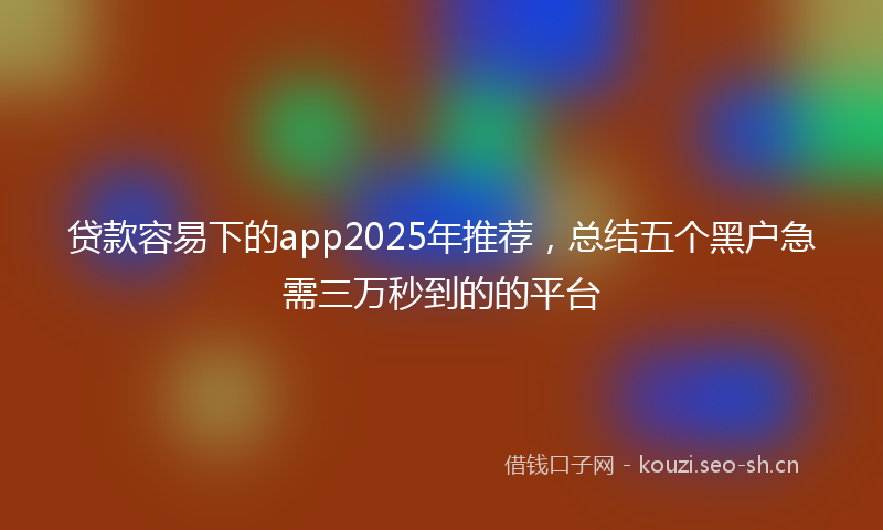 贷款容易下的app2025年推荐，总结五个黑户急需三万秒到的的平台