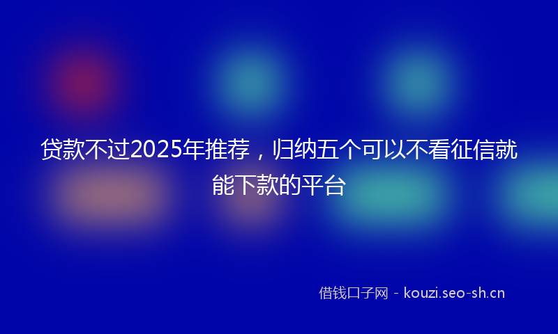 贷款不过2025年推荐，归纳五个可以不看征信就能下款的平台