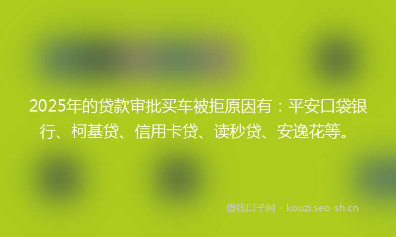 2025年的贷款审批买车被拒原因有：平安口袋银行、柯基贷、信用卡贷、读秒贷、安逸花等。