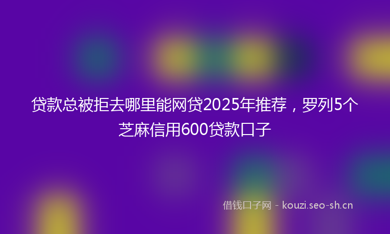 贷款总被拒去哪里能网贷2025年推荐，罗列5个芝麻信用600贷款口子