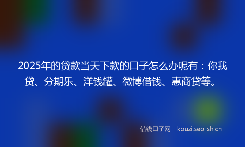 2025年的贷款当天下款的口子怎么办呢有：你我贷、分期乐、洋钱罐、微博借钱、惠商贷等。