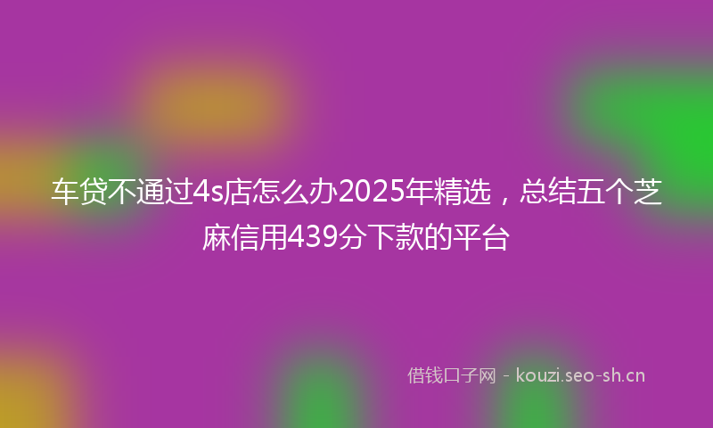 车贷不通过4s店怎么办2025年精选，总结五个芝麻信用439分下款的平台