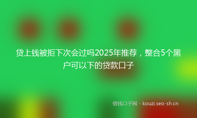 贷上钱被拒下次会过吗2025年推荐，整合5个黑户可以下的贷款口子