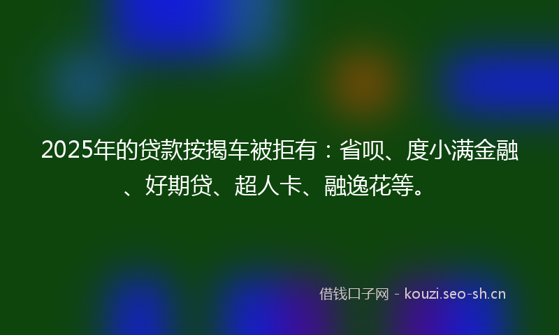 2025年的贷款按揭车被拒有：省呗、度小满金融、好期贷、超人卡、融逸花等。