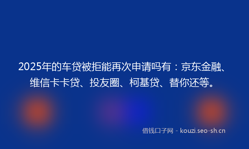 2025年的车贷被拒能再次申请吗有:京东金融、维信卡卡贷、投友圈、柯基贷、替你还等。
