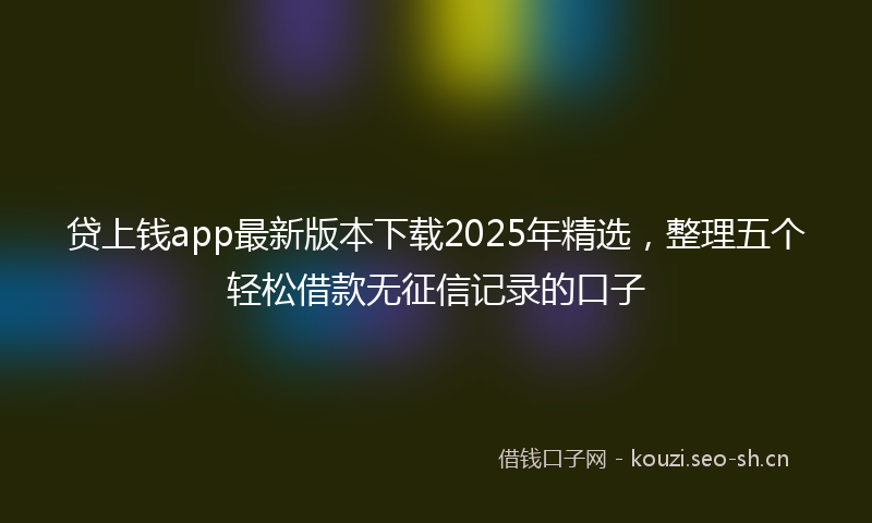 贷上钱app最新版本下载2025年精选，整理五个轻松借款无征信记录的口子