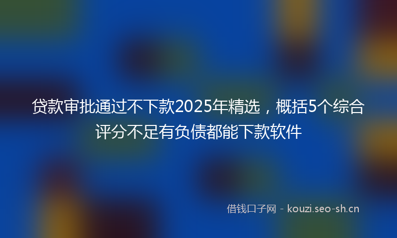 贷款审批通过不下款2025年精选，概括5个综合评分不足有负债都能下款软件