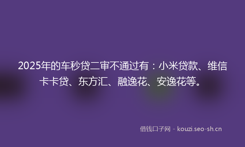 2025年的车秒贷二审不通过有：小米贷款、维信卡卡贷、东方汇、融逸花、安逸花等。