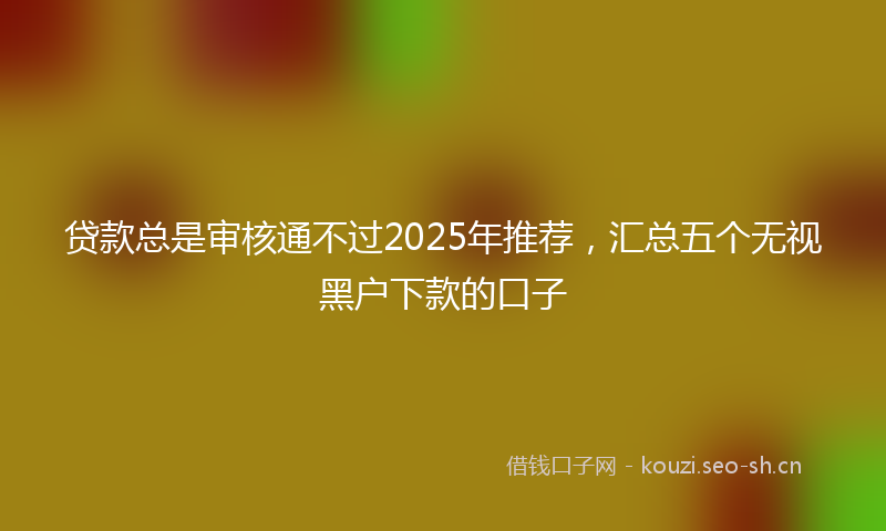 贷款总是审核通不过2025年推荐，汇总五个无视黑户下款的口子