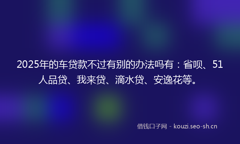 2025年的车贷款不过有别的办法吗有：省呗、51人品贷、我来贷、滴水贷、安逸花等。