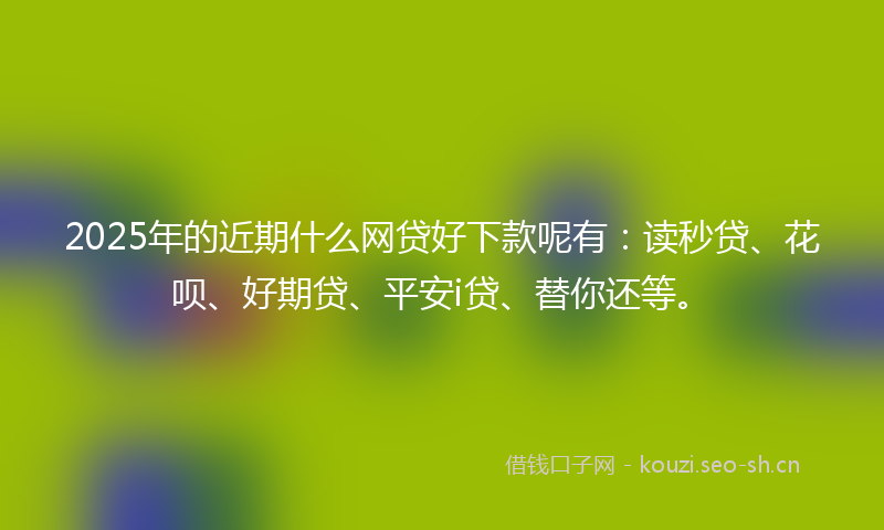 2025年的近期什么网贷好下款呢有：读秒贷、花呗、好期贷、平安i贷、替你还等。
