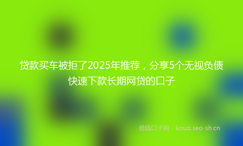 贷款买车被拒了2025年推荐，分享5个无视负债快速下款长期网贷的口子