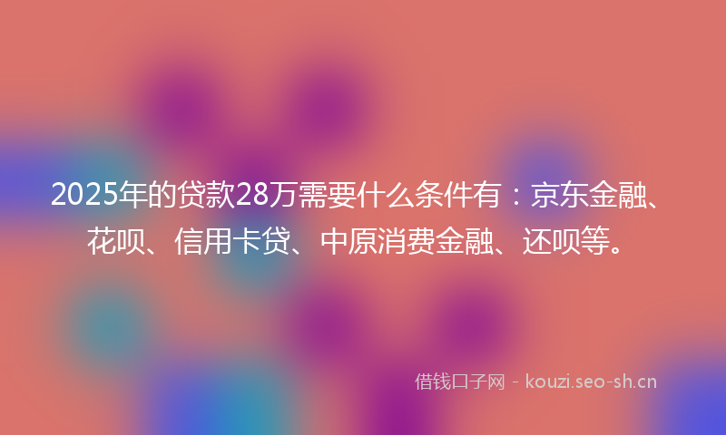 2025年的贷款28万需要什么条件有：京东金融、花呗、信用卡贷、中原消费金融、还呗等。
