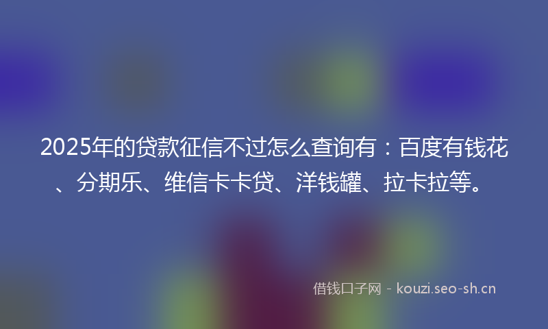 2025年的贷款征信不过怎么查询有：百度有钱花、分期乐、维信卡卡贷、洋钱罐、拉卡拉等。