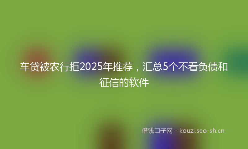 车贷被农行拒2025年推荐，汇总5个不看负债和征信的软件