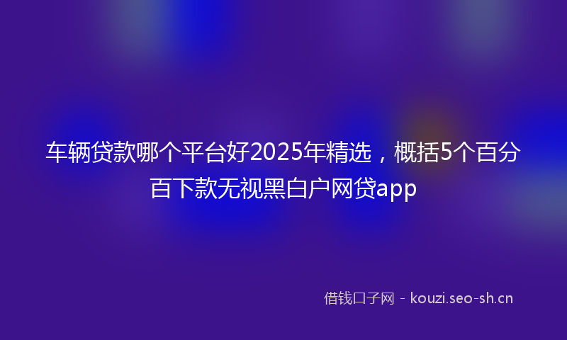 车辆贷款哪个平台好2025年精选，概括5个百分百下款无视黑白户网贷app
