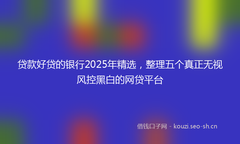 贷款好贷的银行2025年精选，整理五个真正无视风控黑白的网贷平台