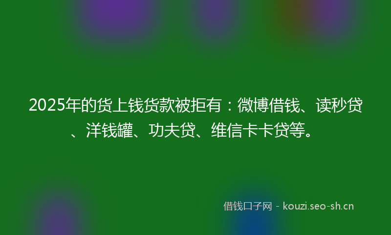 2025年的货上钱货款被拒有：微博借钱、读秒贷、洋钱罐、功夫贷、维信卡卡贷等。