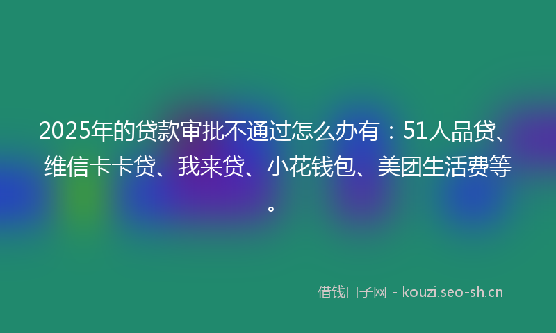 2025年的贷款审批不通过怎么办有：51人品贷、维信卡卡贷、我来贷、小花钱包、美团生活费等。