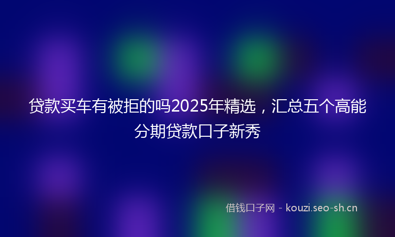 贷款买车有被拒的吗2025年精选，汇总五个高能分期贷款口子新秀