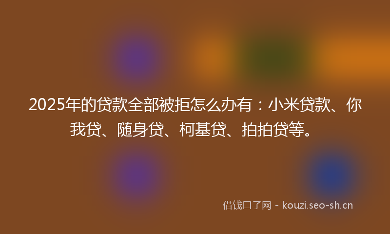 2025年的贷款全部被拒怎么办有：小米贷款、你我贷、随身贷、柯基贷、拍拍贷等。