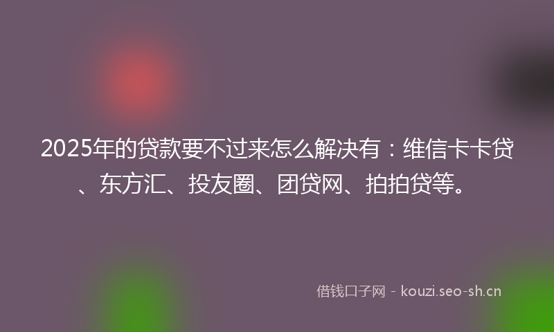 2025年的贷款要不过来怎么解决有：维信卡卡贷、东方汇、投友圈、团贷网、拍拍贷等。