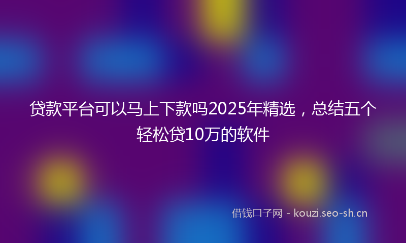 贷款平台可以马上下款吗2025年精选，总结五个轻松贷10万的软件