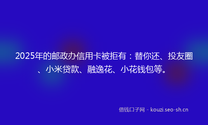 2025年的邮政办信用卡被拒有：替你还、投友圈、小米贷款、融逸花、小花钱包等。