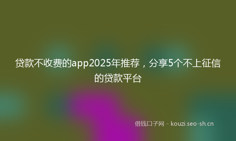 贷款不收费的app2025年推荐，分享5个不上征信的贷款平台