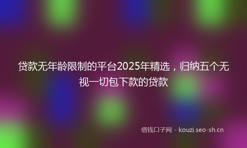 贷款无年龄限制的平台2025年精选，归纳五个无视一切包下款的贷款