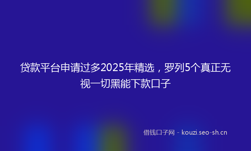 贷款平台申请过多2025年精选，罗列5个真正无视一切黑能下款口子
