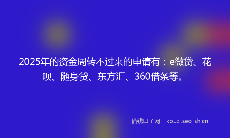 2025年的资金周转不过来的申请有：e微贷、花呗、随身贷、东方汇、360借条等。