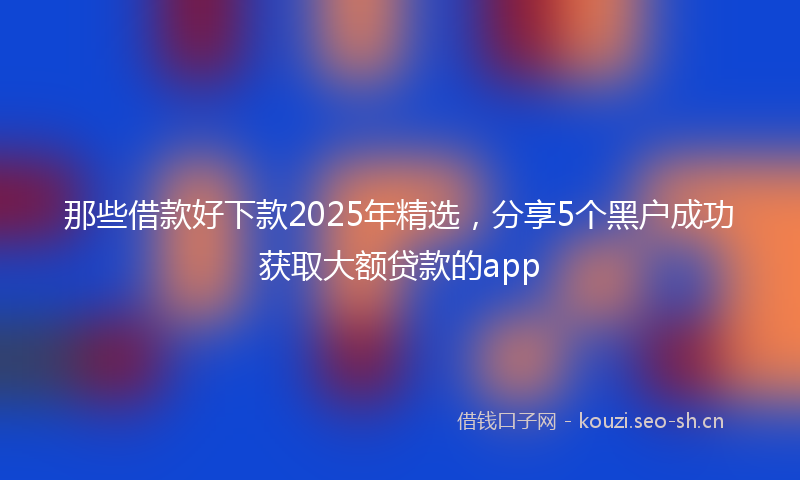 那些借款好下款2025年精选，分享5个黑户成功获取大额贷款的app