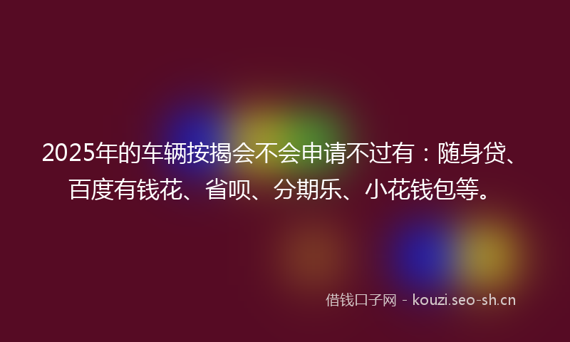 2025年的车辆按揭会不会申请不过有：随身贷、百度有钱花、省呗、分期乐、小花钱包等。