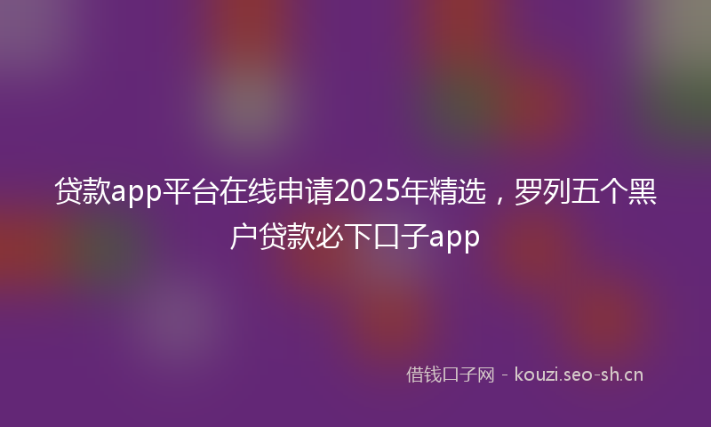 贷款app平台在线申请2025年精选,罗列五个黑户贷款必下口子app