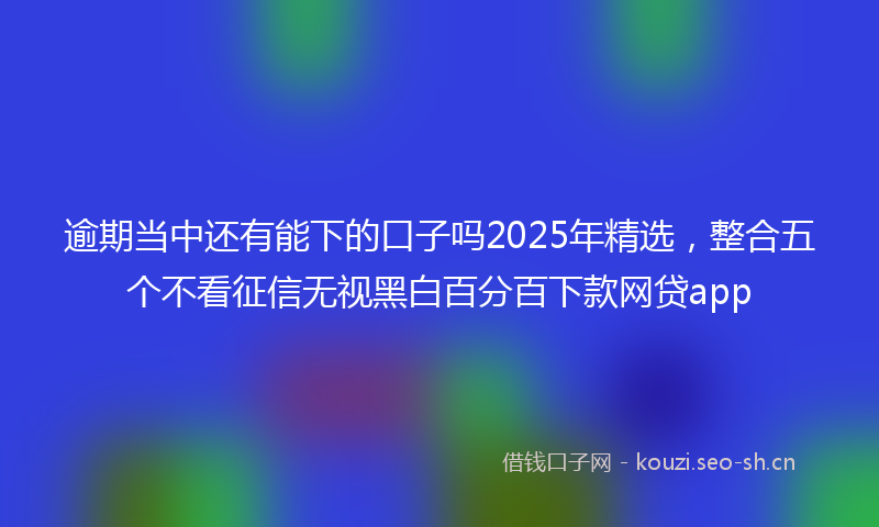 逾期当中还有能下的口子吗2025年精选，整合五个不看征信无视黑白百分百下款网贷app