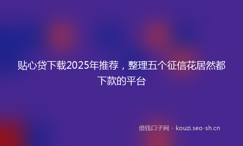 贴心贷下载2025年推荐，整理五个征信花居然都下款的平台