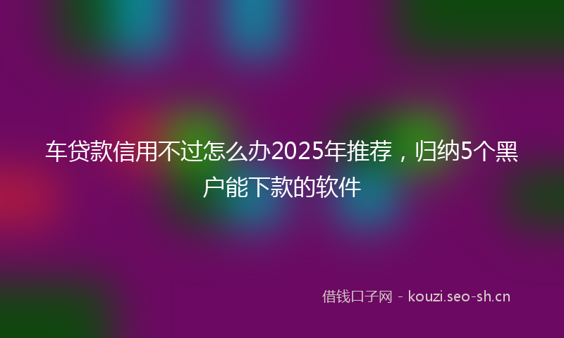 车贷款信用不过怎么办2025年推荐，归纳5个黑户能下款的软件