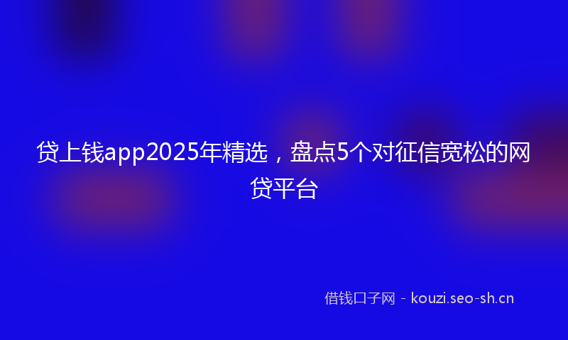 贷上钱app2025年精选，盘点5个对征信宽松的网贷平台