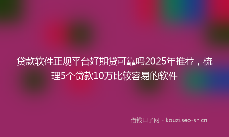 贷款软件正规平台好期贷可靠吗2025年推荐,梳理5个贷款10万比较容易的软件